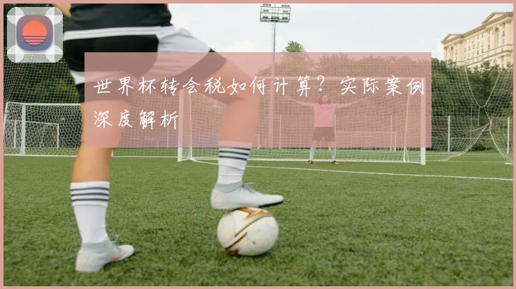 世界杯转会税如何计算?实际案例深度解析