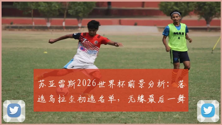 苏亚雷斯2026世界杯前景分析：落选乌拉圭初选名单，无缘最后一舞成定局？最新大名单解读
