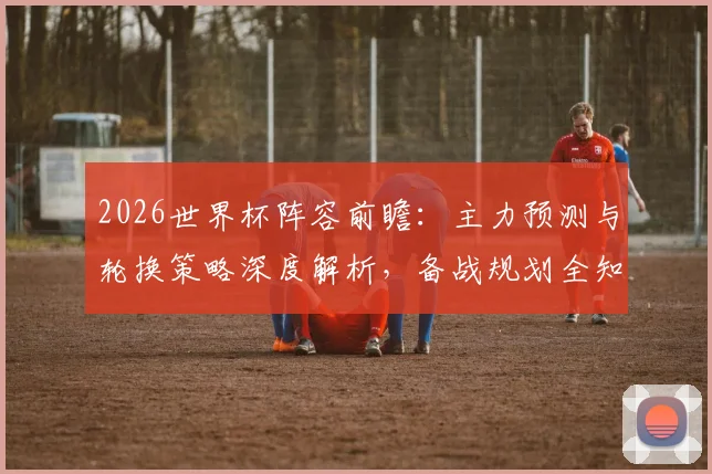 2026世界杯阵容前瞻：主力预测与轮换策略深度解析，备战规划全知道