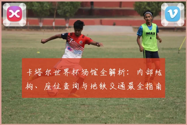 卡塔尔世界杯场馆全解析：内部结构、座位查询与地铁交通最全指南