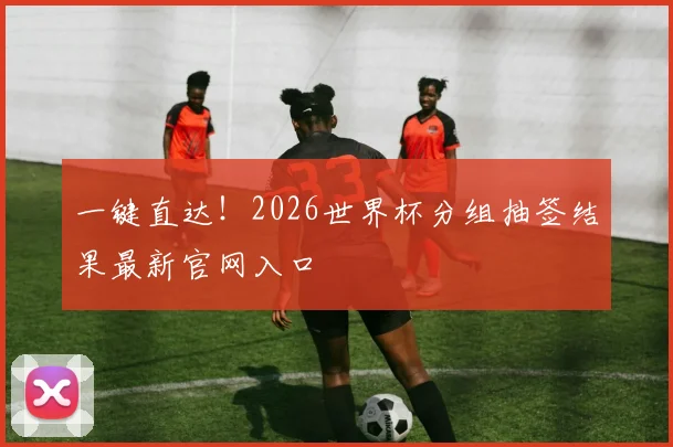 一键直达！2026世界杯分组抽签结果最新官网入口