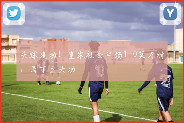 头球建功！皇家社会半场1-0莱万特，马丁立头功