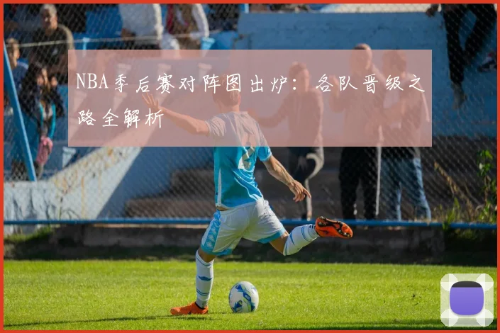 NBA季后赛对阵图出炉：各队晋级之路全解析