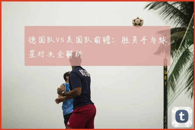 德国队vs美国队前瞻:胜负手与球星对决全解析