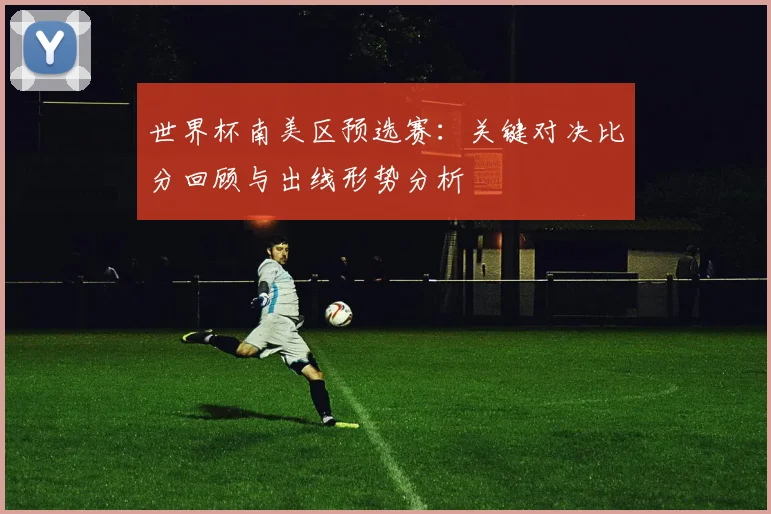 世界杯南美区预选赛：关键对决比分回顾与出线形势分析