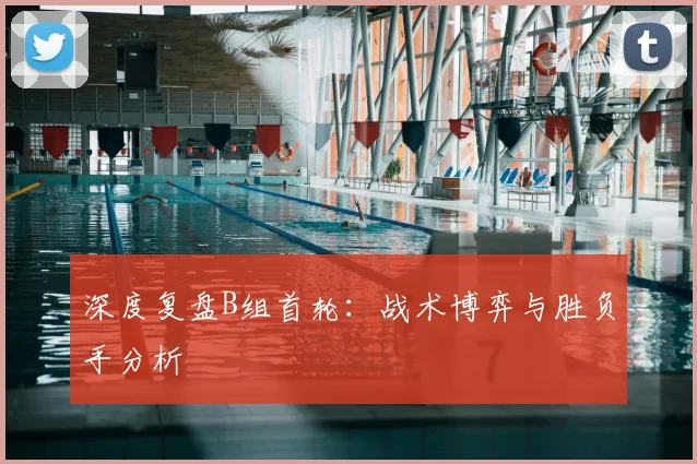 深度复盘B组首轮：战术博弈与胜负手分析