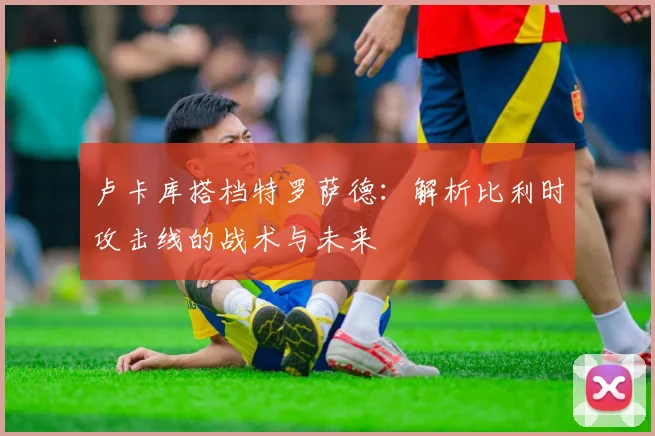 卢卡库搭档特罗萨德:解析比利时攻击线的战术与未来