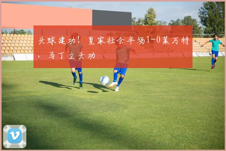 头球建功！皇家社会半场1-0莱万特，马丁立头功