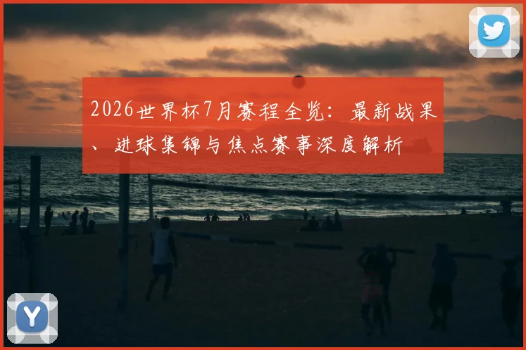 2026世界杯7月赛程全览：最新战果、进球集锦与焦点赛事深度解析