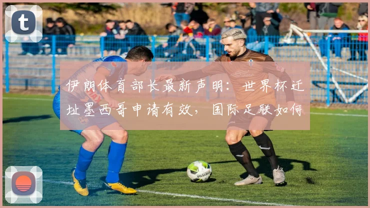 伊朗体育部长最新声明：世界杯迁址墨西哥申请有效，国际足联如何回应主办权争议？