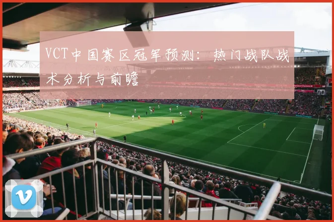 VCT中国赛区冠军预测：热门战队战术分析与前瞻