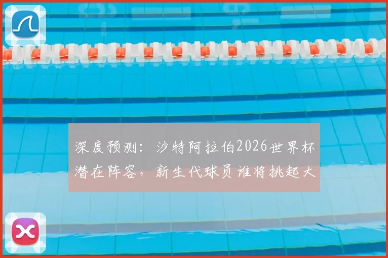 深度预测：沙特阿拉伯2026世界杯潜在阵容，新生代球员谁将挑起大梁？