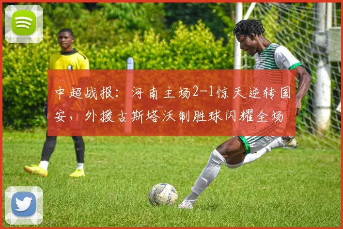 中超战报：河南主场2-1惊天逆转国安，外援古斯塔沃制胜球闪耀全场