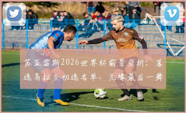 苏亚雷斯2026世界杯前景分析：落选乌拉圭初选名单，无缘最后一舞成定局？最新大名单解读