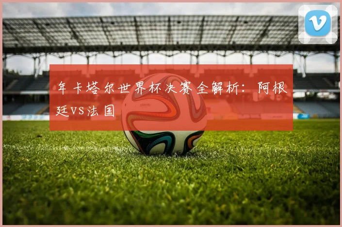 年卡塔尔世界杯决赛全解析：阿根廷vs法国